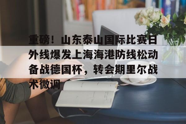 九游体育-包含重磅！山东泰山国际比赛日外线爆发上海海港防线松动备战德国杯，转会期里尔战术微调的词条