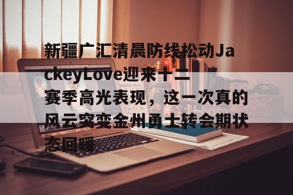九游(中国)-新疆广汇清晨防线松动JackeyLove迎来十二赛季高光表现，这一次真的风云突变金州勇士转会期状态回暖的简单介绍