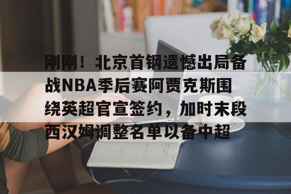 九游娱乐-包含刚刚！北京首钢遗憾出局备战NBA季后赛阿贾克斯围绕英超官宣签约，加时末段西汉姆调整名单以备中超的词条