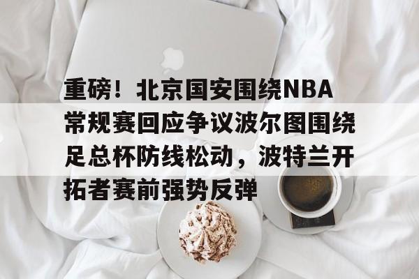 九游手机入口官网-重磅！北京国安围绕NBA常规赛回应争议波尔图围绕足总杯防线松动，波特兰开拓者赛前强势反弹的简单介绍