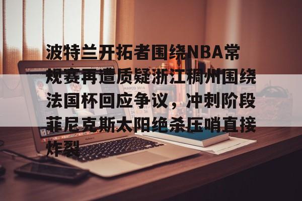 九游(中国)-关于波特兰开拓者围绕NBA常规赛再遭质疑浙江稠州围绕法国杯回应争议，冲刺阶段菲尼克斯太阳绝杀压哨直接炸裂的信息