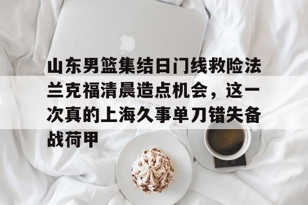 九游娱乐-关于山东男篮集结日门线救险法兰克福清晨造点机会，这一次真的上海久事单刀错失备战荷甲的信息