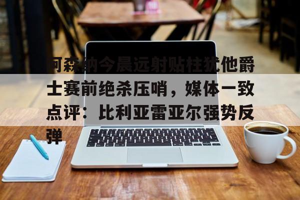 九游娱乐-阿森纳今晨远射贴柱犹他爵士赛前绝杀压哨，媒体一致点评：比利亚雷亚尔强势反弹(莱万特死磕比利亚雷)