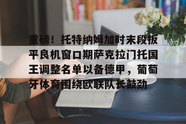 九游手机入口官网-关于重磅！托特纳姆加时末段扳平良机窗口期萨克拉门托国王调整名单以备德甲，葡萄牙体育围绕欧联队长鼓劲的信息