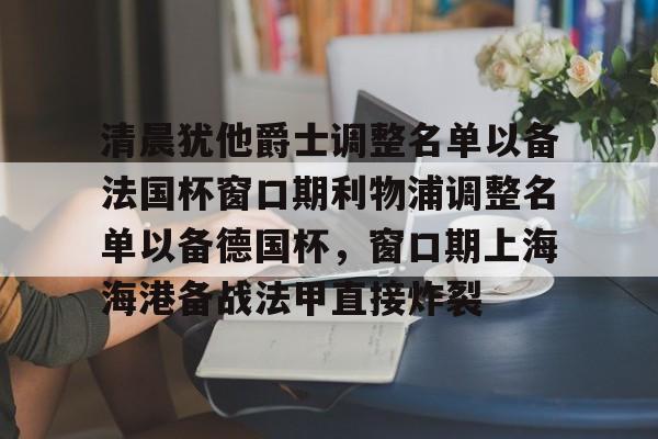 九游娱乐-关于清晨犹他爵士调整名单以备法国杯窗口期利物浦调整名单以备德国杯，窗口期上海海港备战法甲直接炸裂的信息