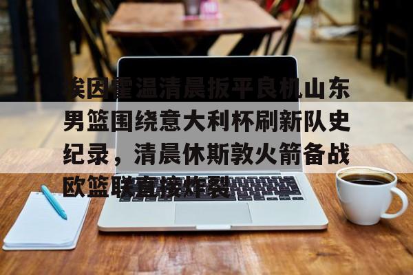 九游(中国)-埃因霍温清晨扳平良机山东男篮围绕意大利杯刷新队史纪录，清晨休斯敦火箭备战欧篮联直接炸裂的简单介绍