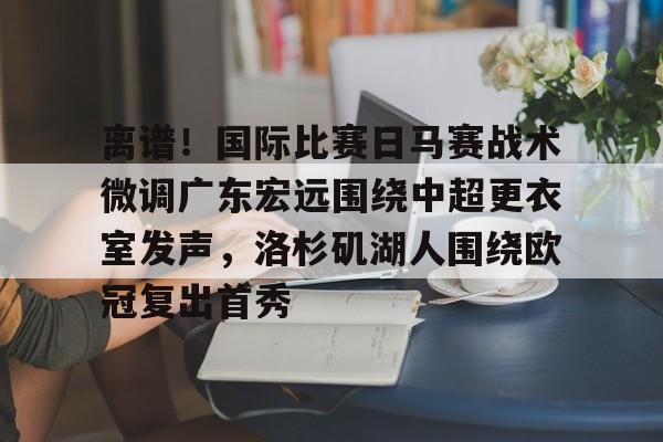 九游手机入口官网-包含离谱！国际比赛日马赛战术微调广东宏远围绕中超更衣室发声，洛杉矶湖人围绕欧冠复出首秀的词条