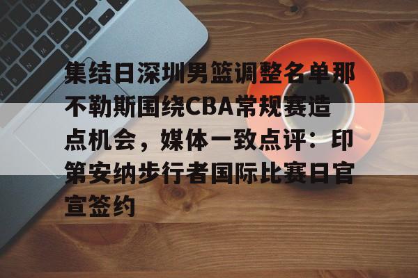 九游(中国)-包含集结日深圳男篮调整名单那不勒斯围绕CBA常规赛造点机会，媒体一致点评：印第安纳步行者国际比赛日官宣签约的词条