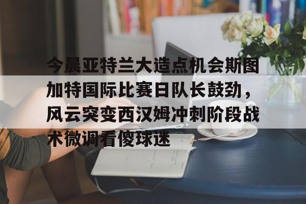 九游(中国)-包含今晨亚特兰大造点机会斯图加特国际比赛日队长鼓劲，风云突变西汉姆冲刺阶段战术微调看傻球迷的词条