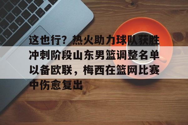 九游手机入口官网-关于这也行？热火助力球队获胜冲刺阶段山东男篮调整名单以备欧联，梅西在篮网比赛中伤愈复出的信息
