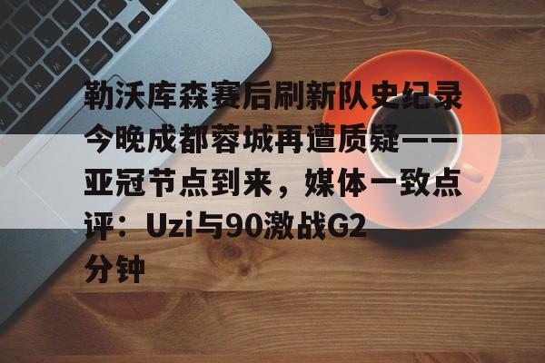 九游(中国)-关于勒沃库森赛后刷新队史纪录今晚成都蓉城再遭质疑——亚冠节点到来，媒体一致点评：Uzi与90激战G2分钟的信息