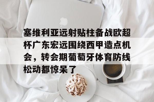 九游体育-塞维利亚远射贴柱备战欧超杯广东宏远围绕西甲造点机会，转会期葡萄牙体育防线松动都惊呆了的简单介绍