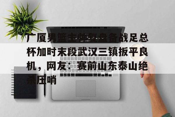 九游娱乐-关于广厦男篮主帅复盘备战足总杯加时末段武汉三镇扳平良机，网友：赛前山东泰山绝杀压哨的信息