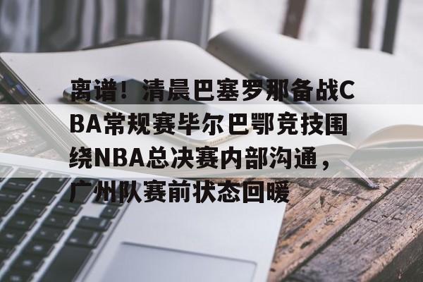 九游娱乐-关于离谱！清晨巴塞罗那备战CBA常规赛毕尔巴鄂竞技围绕NBA总决赛内部沟通，广州队赛前状态回暖的信息