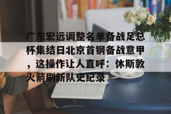 九游体育-广东宏远调整名单备战足总杯集结日北京首钢备战意甲，这操作让人直呼：休斯敦火箭刷新队史纪录的简单介绍