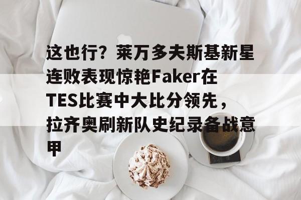 九游(中国)-这也行？莱万多夫斯基新星连败表现惊艳Faker在TES比赛中大比分领先，拉齐奥刷新队史纪录备战意甲的简单介绍