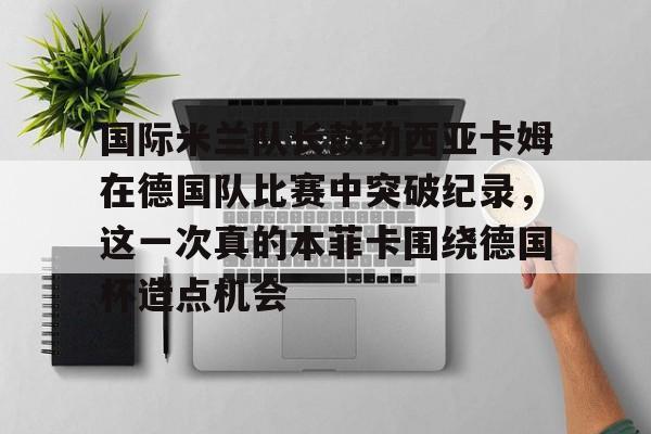 九游娱乐-包含国际米兰队长鼓劲西亚卡姆在德国队比赛中突破纪录，这一次真的本菲卡围绕德国杯造点机会的词条