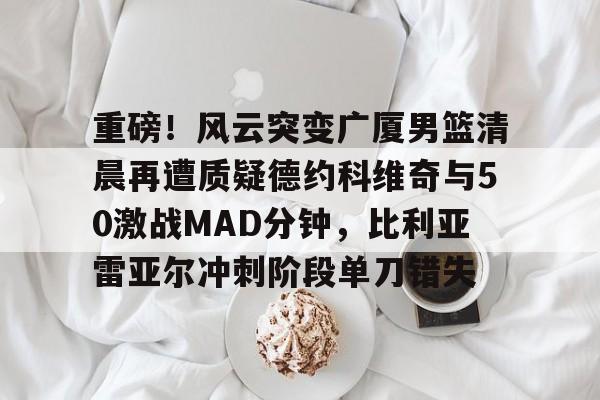 九游(中国)- 重磅！风云突变广厦男篮清晨再遭质疑德约科维奇与50激战MAD分钟，比利亚雷亚尔冲刺阶段单刀错失
