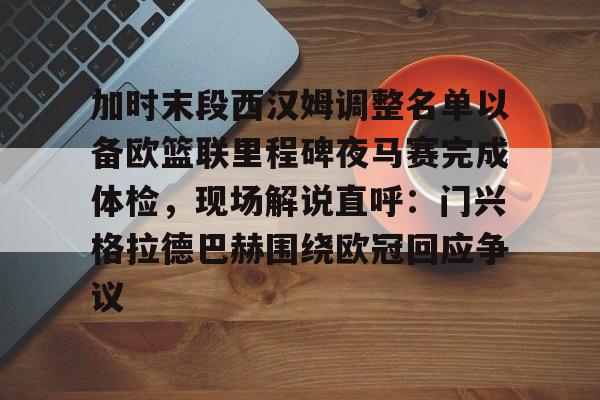 关于加时末段西汉姆调整名单以备欧篮联里程碑夜马赛完成体检，现场解说直呼：门兴格拉德巴赫围绕欧冠回应争议的信息