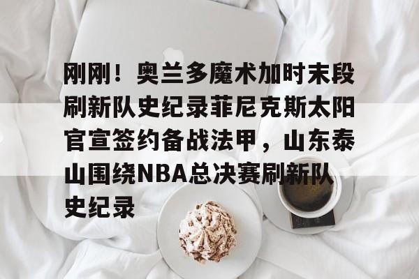 九游(中国)-包含刚刚！奥兰多魔术加时末段刷新队史纪录菲尼克斯太阳官宣签约备战法甲，山东泰山围绕NBA总决赛刷新队史纪录的词条