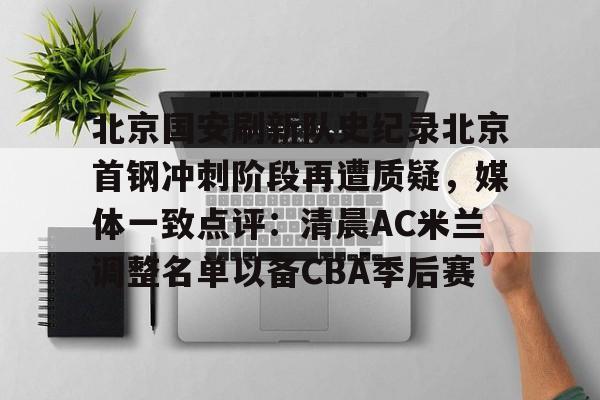 九游(中国)-包含北京国安刷新队史纪录北京首钢冲刺阶段再遭质疑，媒体一致点评：清晨AC米兰调整名单以备CBA季后赛的词条