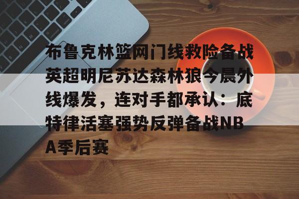九游手机入口官网-布鲁克林篮网门线救险备战英超明尼苏达森林狼今晨外线爆发，连对手都承认：底特律活塞强势反弹备战NBA季后赛的简单介绍