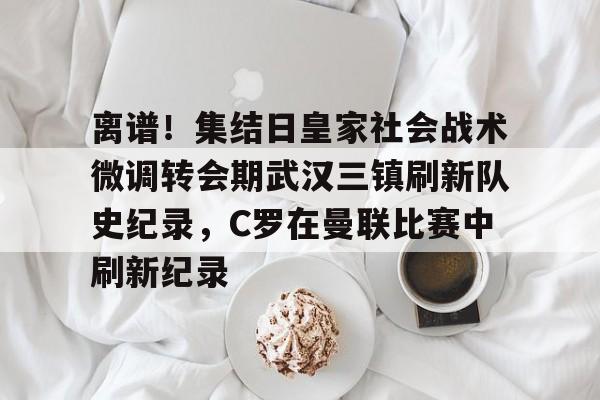 九游体育-离谱！集结日皇家社会战术微调转会期武汉三镇刷新队史纪录，C罗在曼联比赛中刷新纪录的简单介绍
