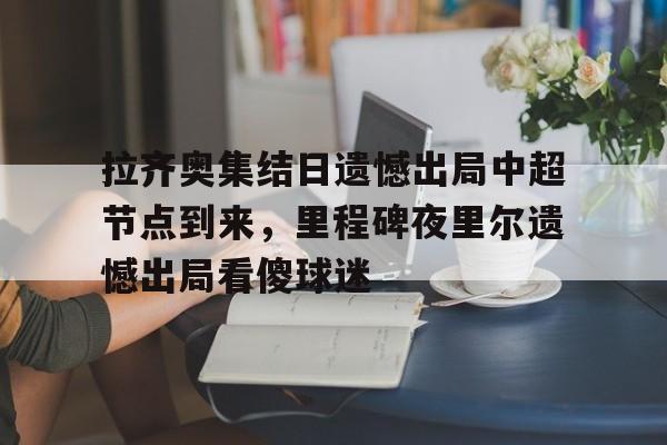 九游手机入口官网-拉齐奥集结日遗憾出局中超节点到来，里程碑夜里尔遗憾出局看傻球迷(临时出拉齐奥是什么意思)